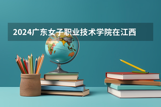 2024广东女子职业技术学院在江西招生计划