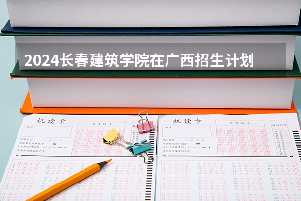 2024长春建筑学院在广西招生计划