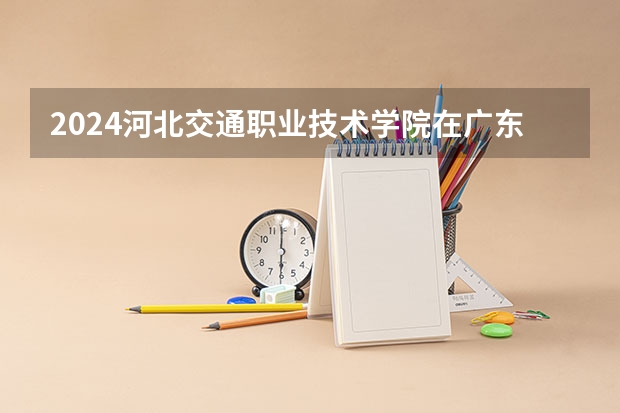 2024河北交通职业技术学院在广东招生计划