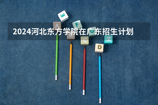 2024河北东方学院在广东招生计划