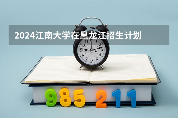 2024江南大学在黑龙江招生计划