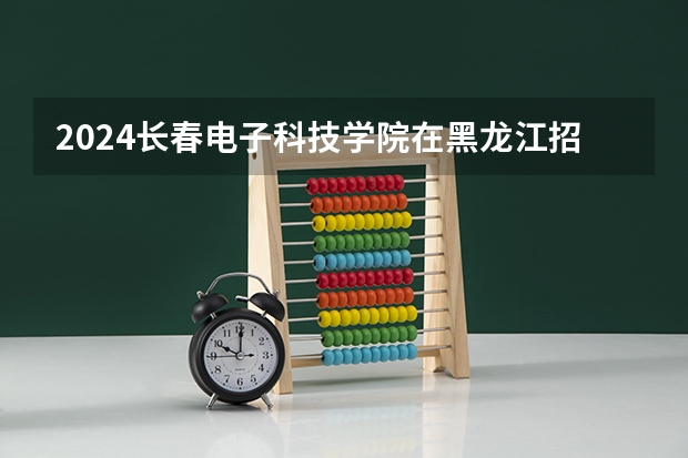 2024长春电子科技学院在黑龙江招生计划