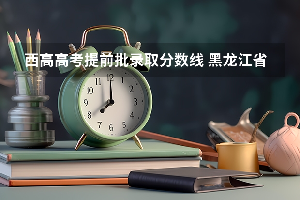 西高高考提前批录取分数线 黑龙江省提前批录取分数线