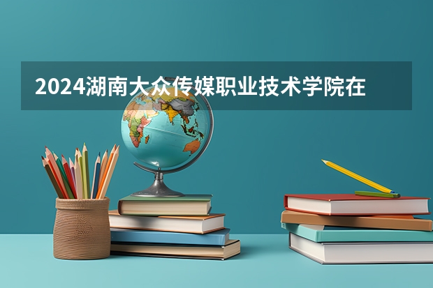 2024湖南大众传媒职业技术学院在宁夏招生计划