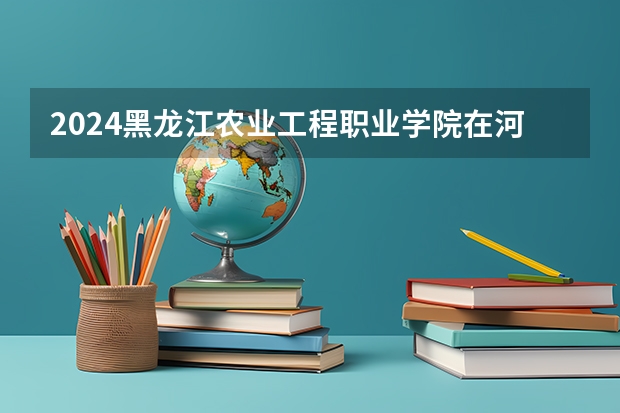 2024黑龙江农业工程职业学院在河南招生计划