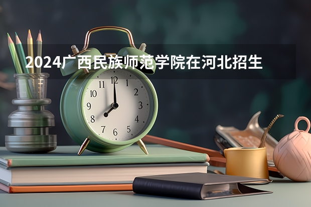 2024广西民族师范学院在河北招生计划