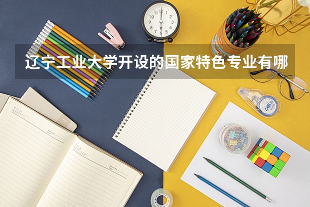 辽宁工业大学开设的国家特色专业有哪些