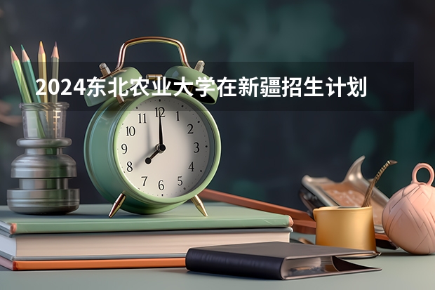 2024东北农业大学在新疆招生计划