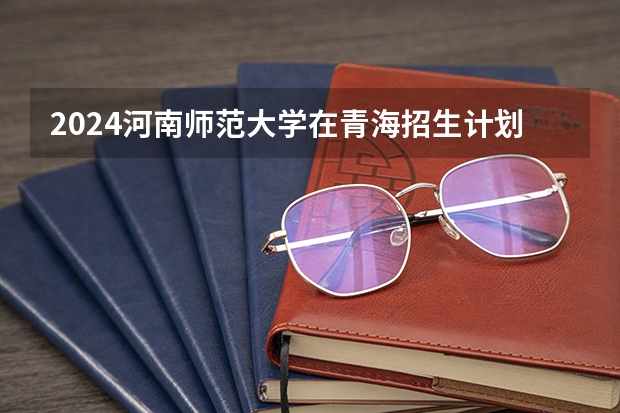 2024河南师范大学在青海招生计划