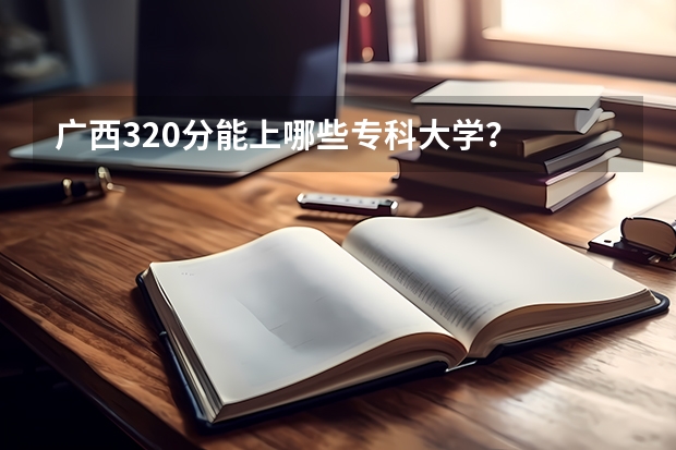 广西320分能上哪些专科大学？