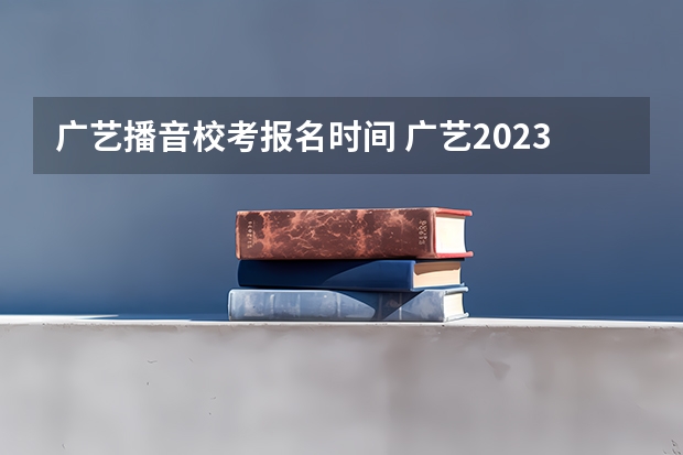 广艺播音校考报名时间 广艺2023校考时间