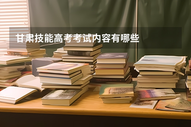 甘肃技能高考考试内容有哪些