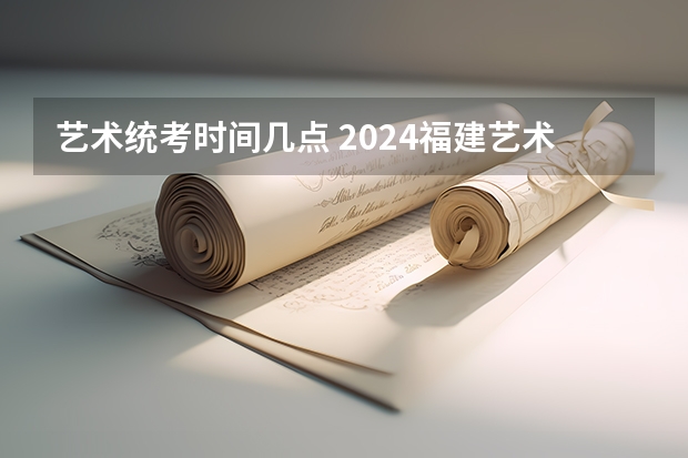 艺术统考时间几点 2024福建艺术类专业统考时间