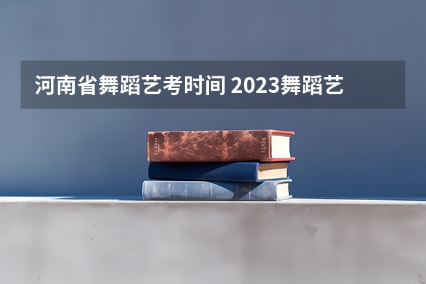 河南省舞蹈艺考时间 2023舞蹈艺考报名时间