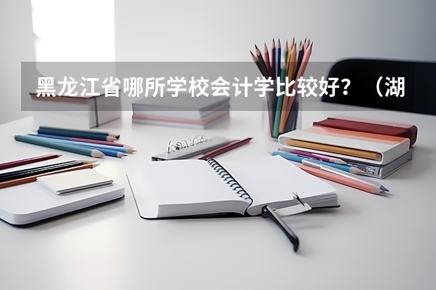 黑龙江省哪所学校会计学比较好？（湖北三本院校会计专业排名）