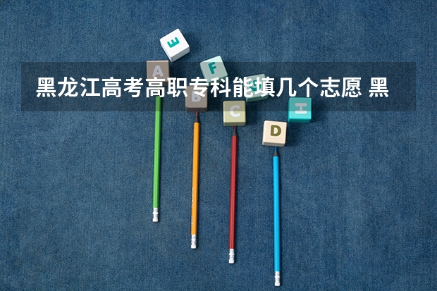 黑龙江高考高职专科能填几个志愿 黑龙江高考志愿批次设置（09年黑龙江省高考网上填报志愿所选择院校的5个专业是否要全部填满？）