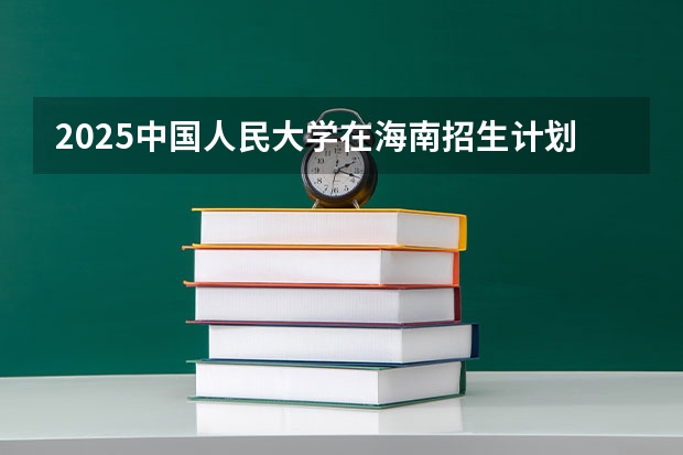 2025中国人民大学在海南招生计划预测