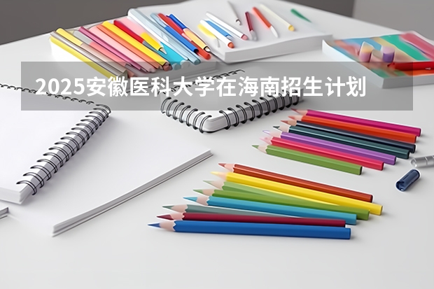 2025安徽医科大学在海南招生计划预测
