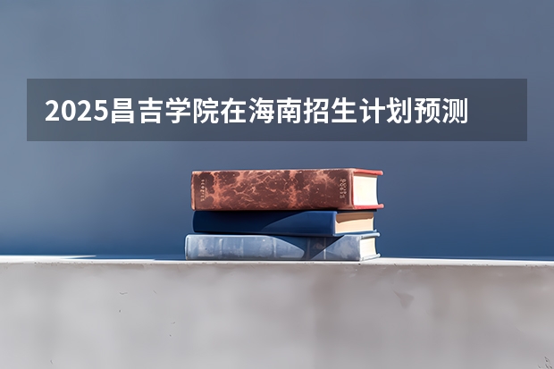 2025昌吉学院在海南招生计划预测
