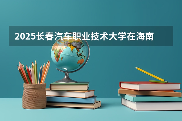 2025长春汽车职业技术大学在海南招生计划预测