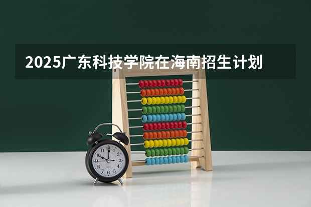 2025广东科技学院在海南招生计划预测