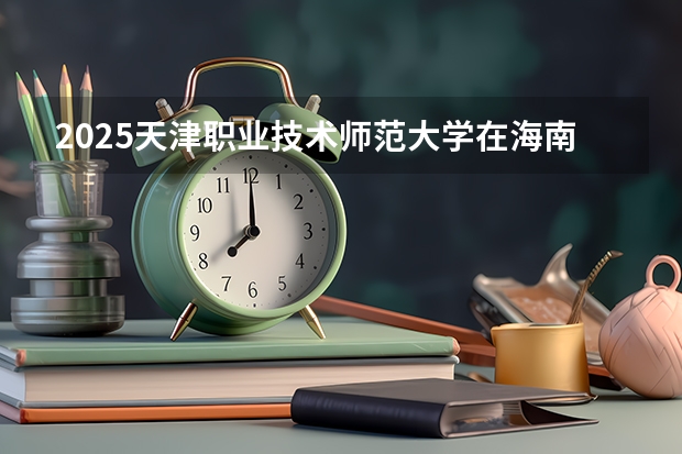 2025天津职业技术师范大学在海南招生计划预测