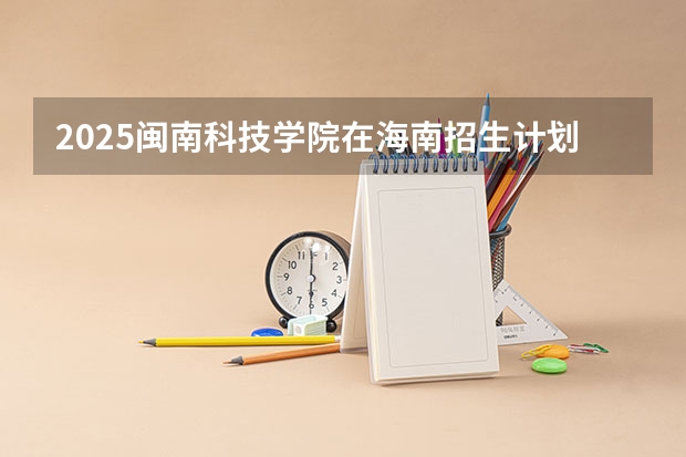 2025闽南科技学院在海南招生计划预测