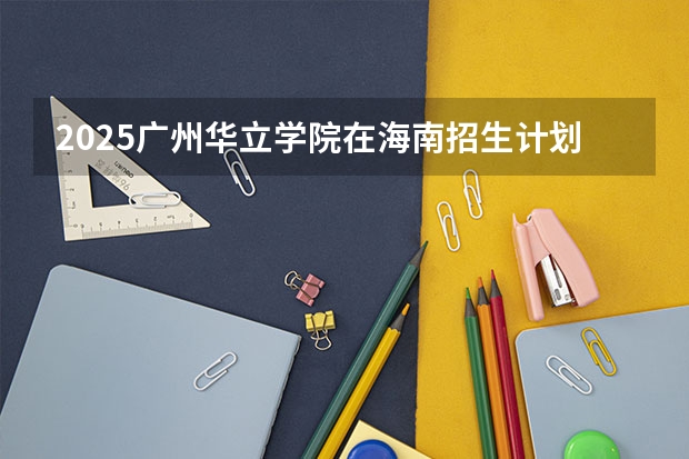 2025广州华立学院在海南招生计划预测