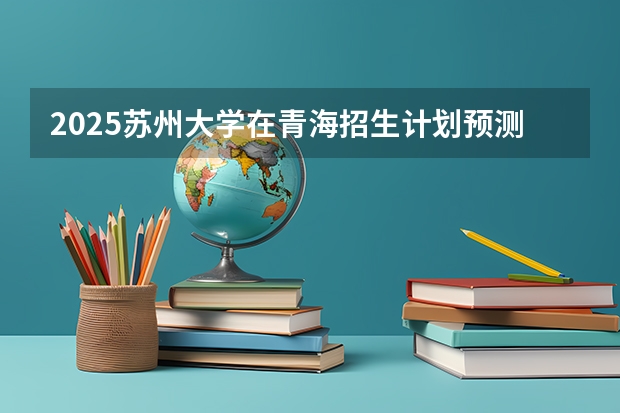 2025苏州大学在青海招生计划预测