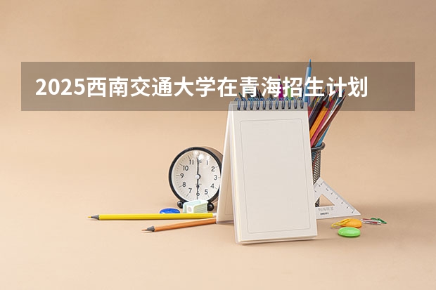 2025西南交通大学在青海招生计划预测