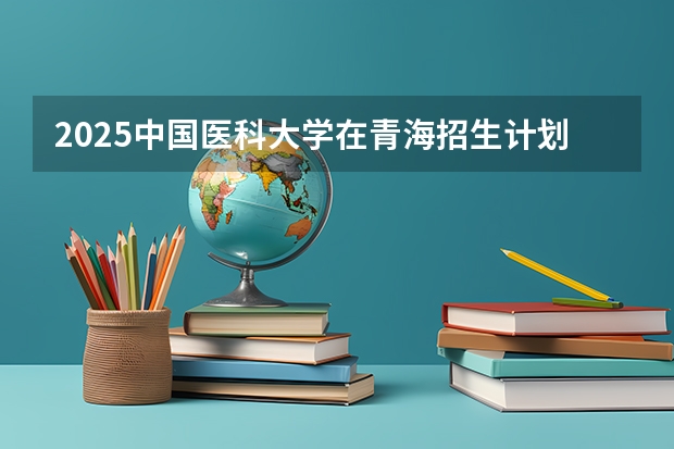 2025中国医科大学在青海招生计划预测