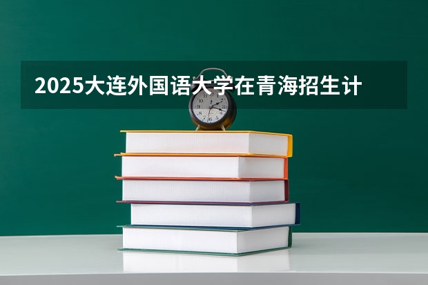 2025大连外国语大学在青海招生计划预测