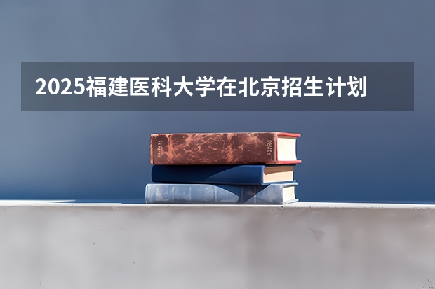 2025福建医科大学在北京招生计划预测