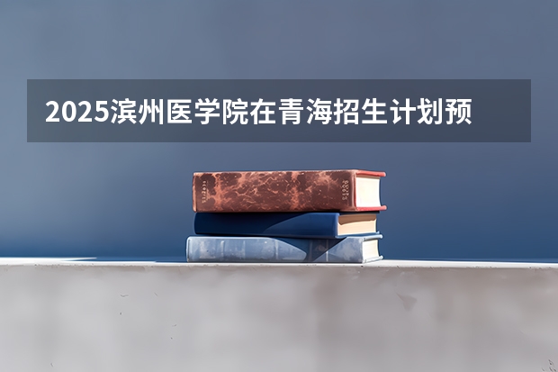 2025滨州医学院在青海招生计划预测