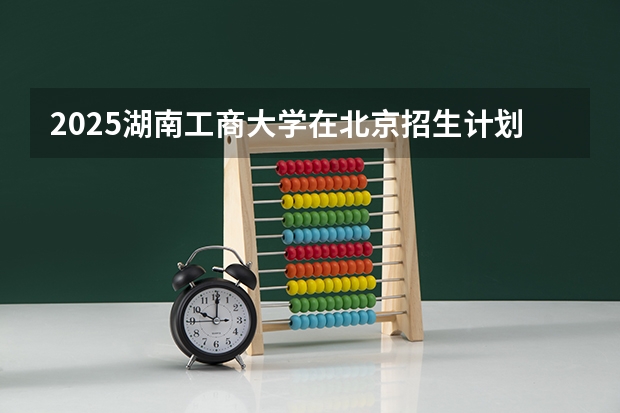 2025湖南工商大学在北京招生计划预测