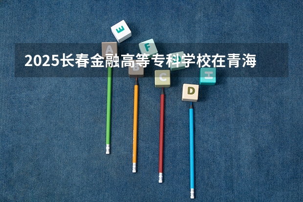 2025长春金融高等专科学校在青海招生计划预测