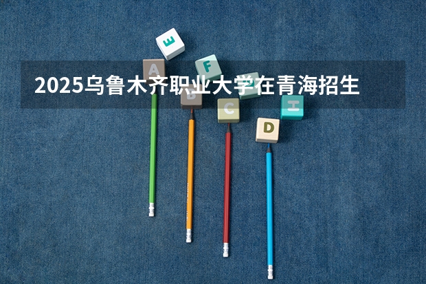 2025乌鲁木齐职业大学在青海招生计划预测