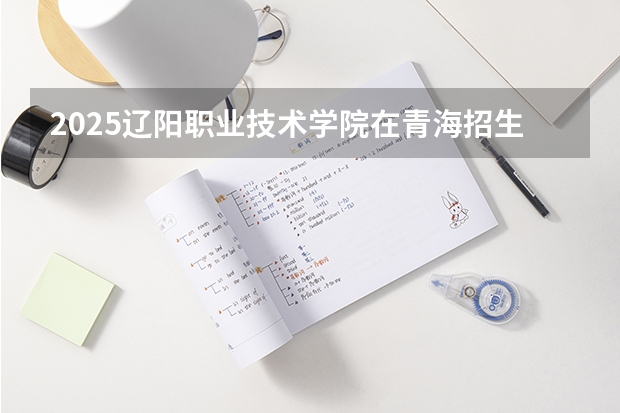 2025辽阳职业技术学院在青海招生计划预测