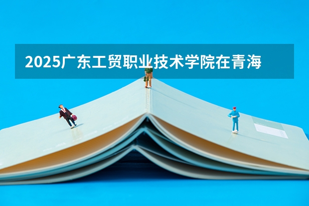 2025广东工贸职业技术学院在青海招生计划预测