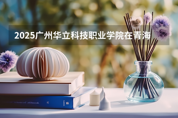 2025广州华立科技职业学院在青海招生计划预测