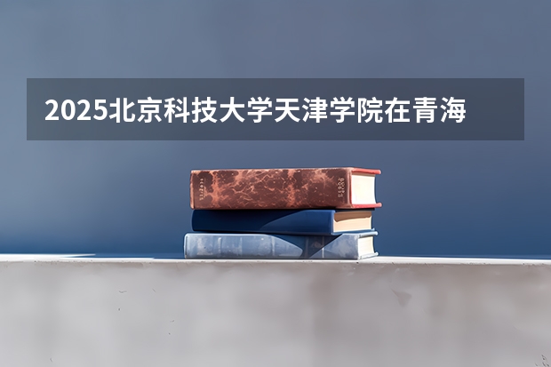 2025北京科技大学天津学院在青海招生计划预测