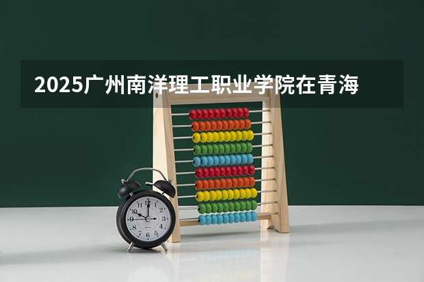 2025广州南洋理工职业学院在青海招生计划预测