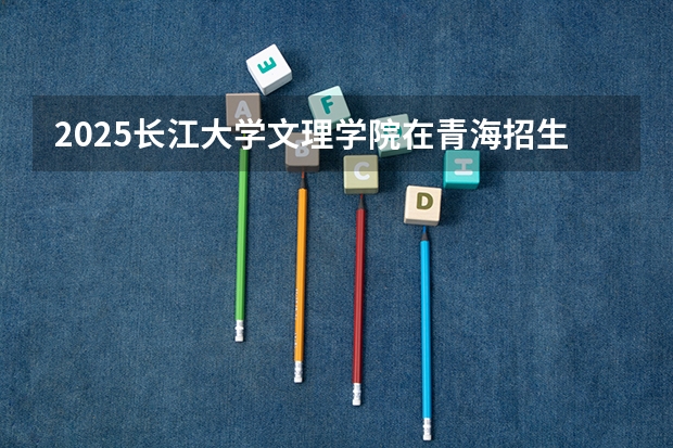 2025长江大学文理学院在青海招生计划预测