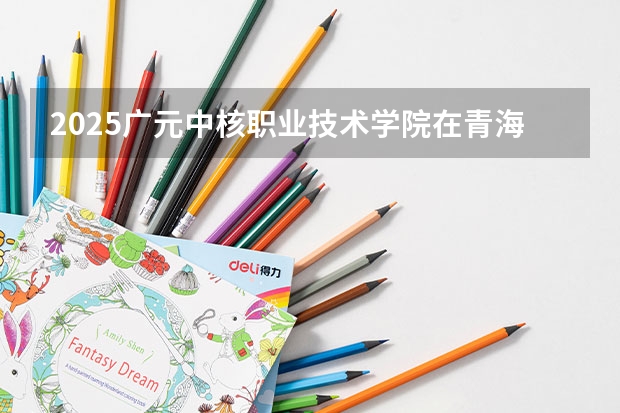 2025广元中核职业技术学院在青海招生计划预测