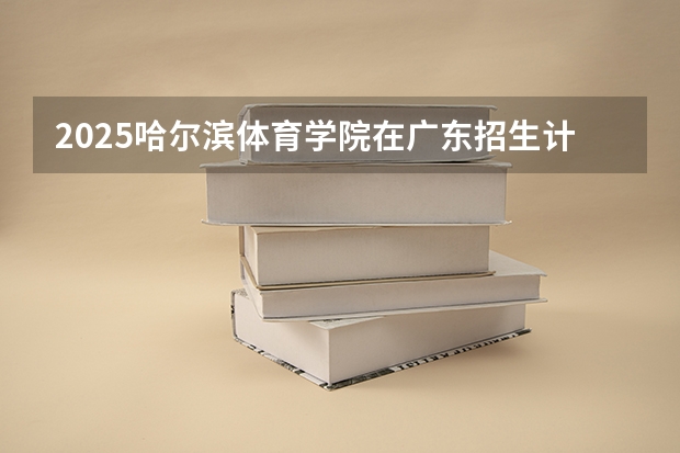 2025哈尔滨体育学院在广东招生计划多少人