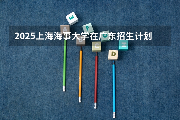 2025上海海事大学在广东招生计划多少人