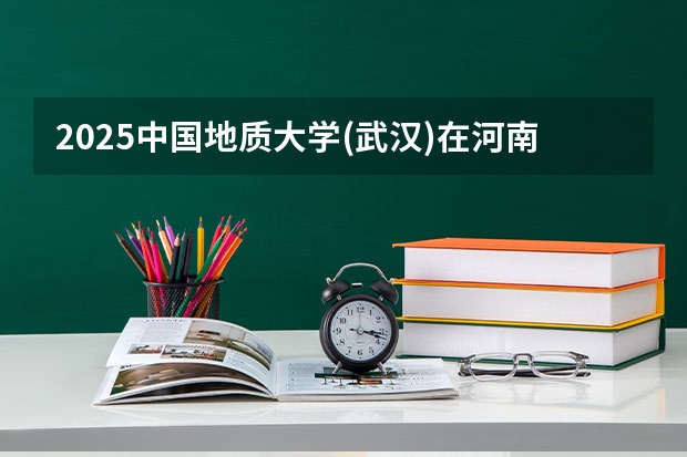 2025中国地质大学(武汉)在河南招生计划多少人