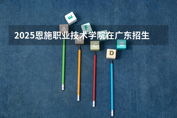 2025恩施职业技术学院在广东招生计划多少人
