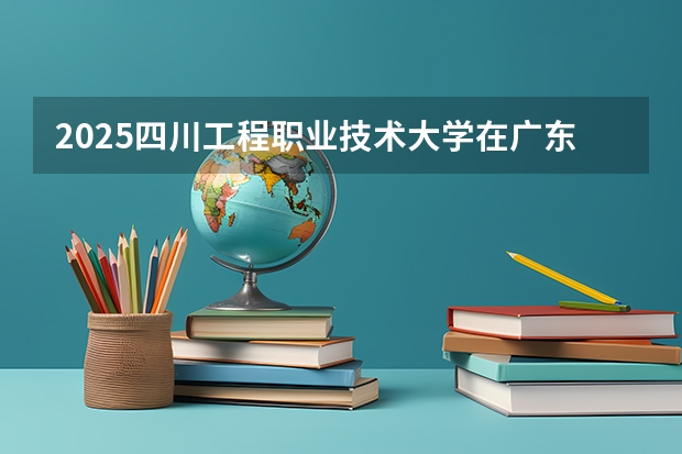 2025四川工程职业技术大学在广东招生计划多少人