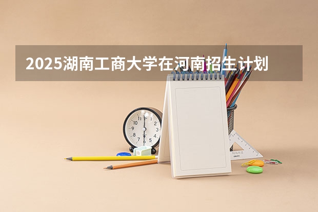 2025湖南工商大学在河南招生计划多少人